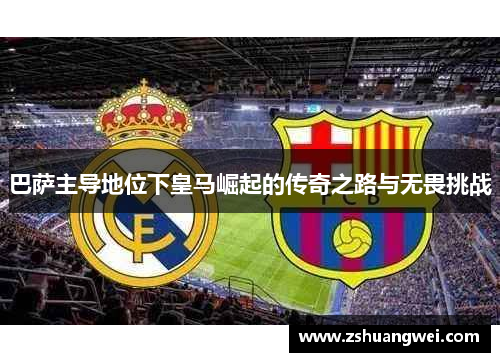 巴萨主导地位下皇马崛起的传奇之路与无畏挑战